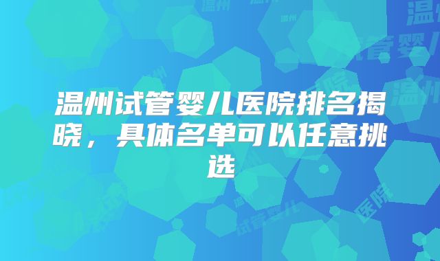 温州试管婴儿医院排名揭晓,具体名单可以任意挑选