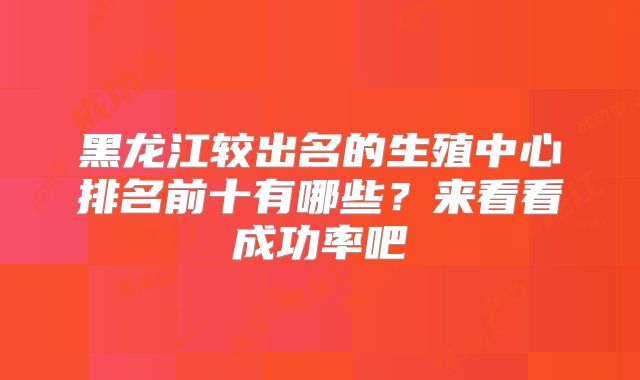 黑龙江较出名的生殖中心排名前十有哪些?来看看成功率吧