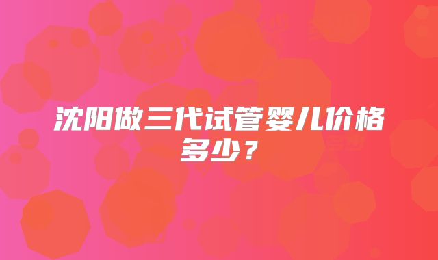沈阳做三代试管婴儿价格多少？