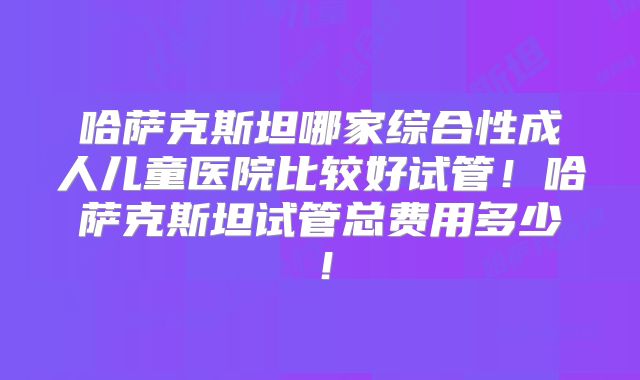 哈萨克斯坦哪家综合性成人儿童医院比较好试管！哈萨克斯坦试管总费用多少！