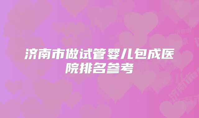 济南市做试管婴儿包成医院排名参考