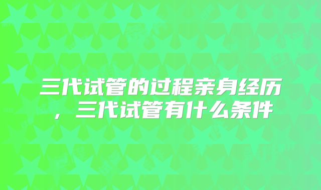 三代试管的过程亲身经历,三代试管有什么条件