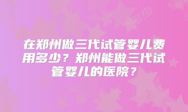 在郑州做三代试管婴儿费用多少?郑州能做三代试管婴儿的医院?