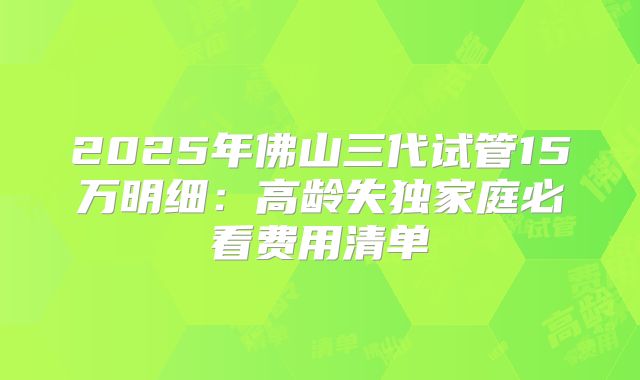 2025年佛山三代试管15万明细：高龄失独家庭必看费用清单