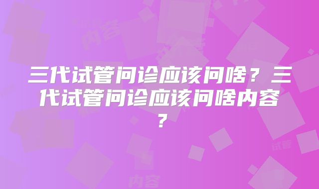 三代试管问诊应该问啥？三代试管问诊应该问啥内容？