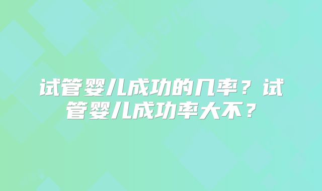 试管婴儿成功的几率?试管婴儿成功率大不?