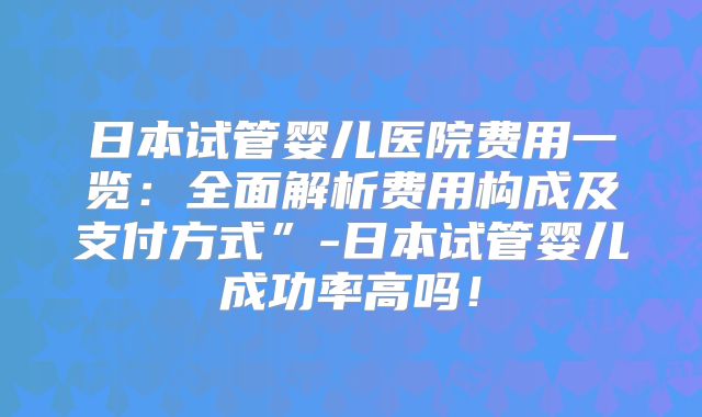 日本试管婴儿医院费用一览：全面解析费用构成及支付方式”-日本试管婴儿成功率高吗！
