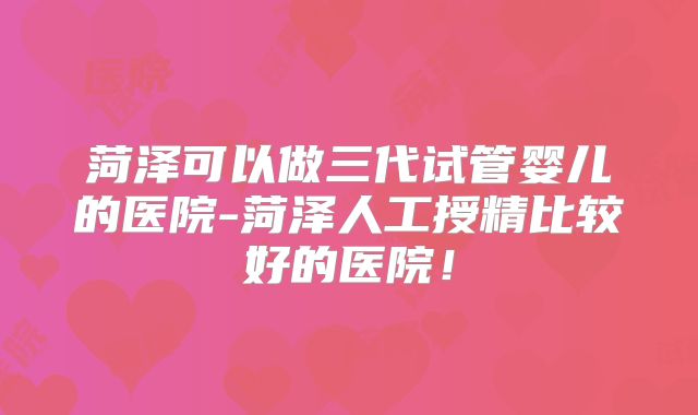 菏泽可以做三代试管婴儿的医院-菏泽人工授精比较好的医院！