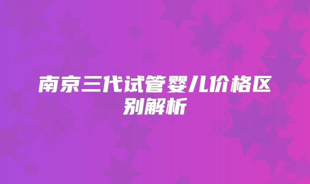南京三代试管婴儿价格区别解析