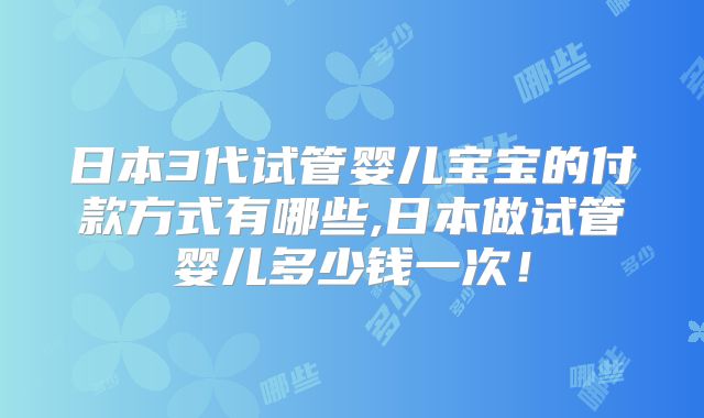 日本3代试管婴儿宝宝的付款方式有哪些,日本做试管婴儿多少钱一次！