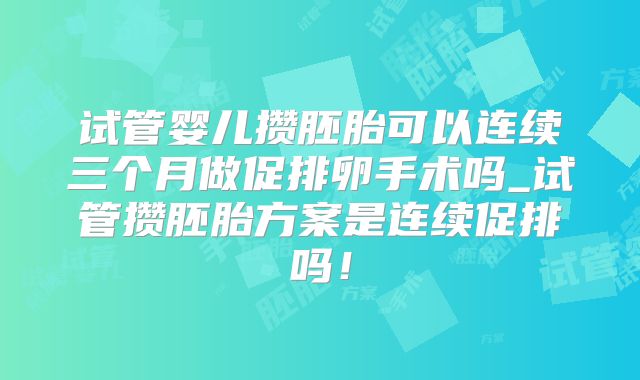 试管婴儿攒胚胎可以连续三个月做促排卵手术吗_试管攒胚胎方案是连续促排吗！