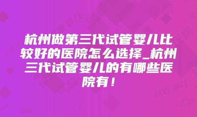 杭州做第三代试管婴儿比较好的医院怎么选择_杭州三代试管婴儿的有哪些医院有！