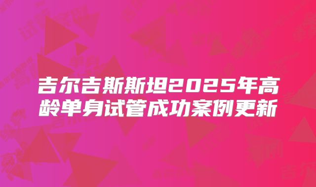 吉尔吉斯斯坦2025年高龄单身试管成功案例更新