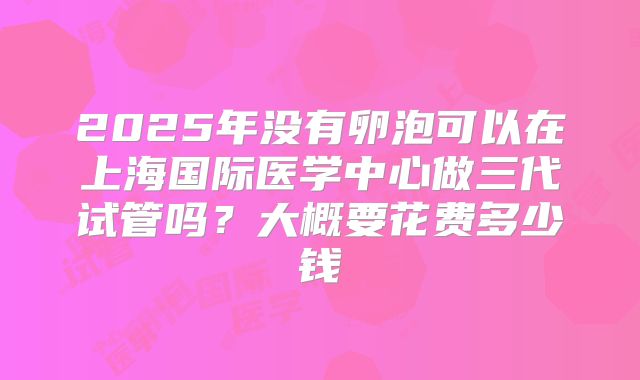 2025年没有卵泡可以在上海国际医学中心做三代试管吗？大概要花费多少钱