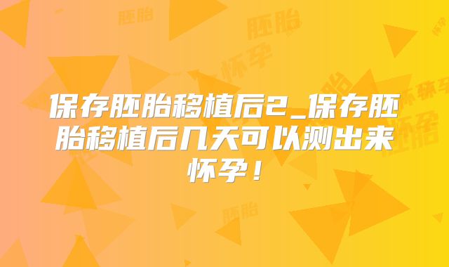 保存胚胎移植后2_保存胚胎移植后几天可以测出来怀孕！