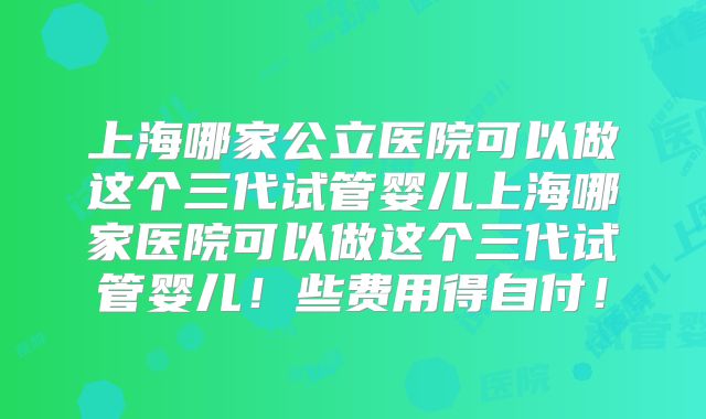 上海哪家公立医院可以做这个三代试管婴儿上海哪家医院可以做这个三代试管婴儿！些费用得自付！