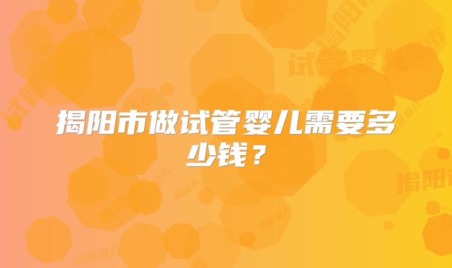 揭阳市做试管婴儿需要多少钱?