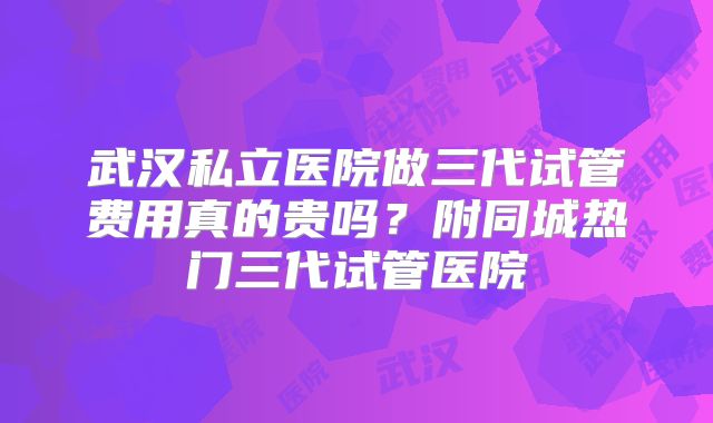 武汉私立医院做三代试管费用真的贵吗？附同城热门三代试管医院
