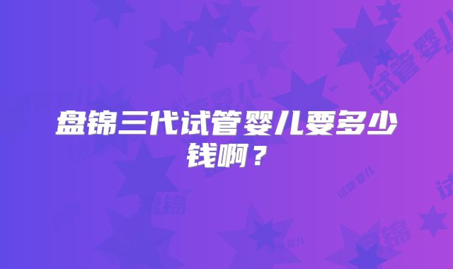 盘锦三代试管婴儿要多少钱啊？