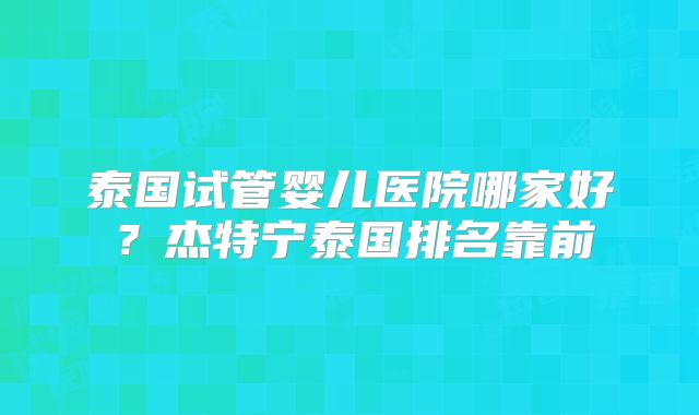 泰国试管婴儿医院哪家好？杰特宁泰国排名靠前