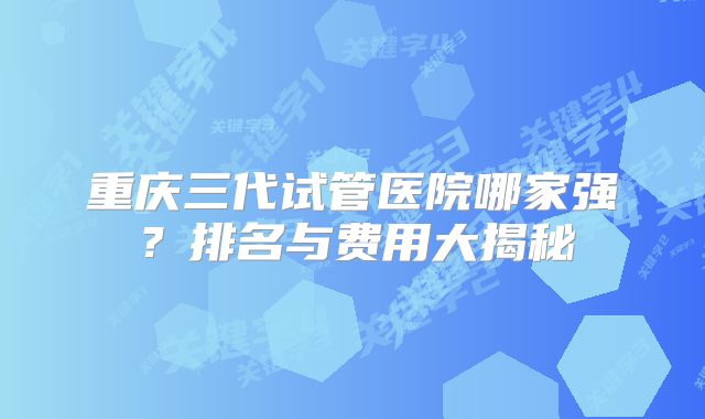 重庆三代试管医院哪家强？排名与费用大揭秘