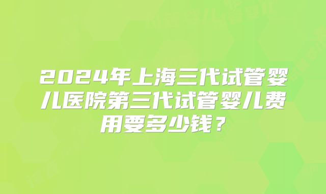 2024年上海三代试管婴儿医院第三代试管婴儿费用要多少钱?