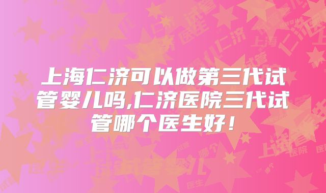 上海仁济可以做第三代试管婴儿吗,仁济医院三代试管哪个医生好！