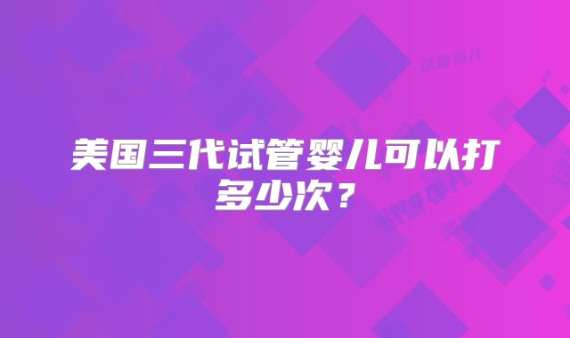 美国三代试管婴儿可以打多少次？