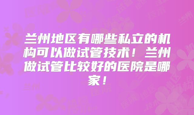 兰州地区有哪些私立的机构可以做试管技术！兰州做试管比较好的医院是哪家！