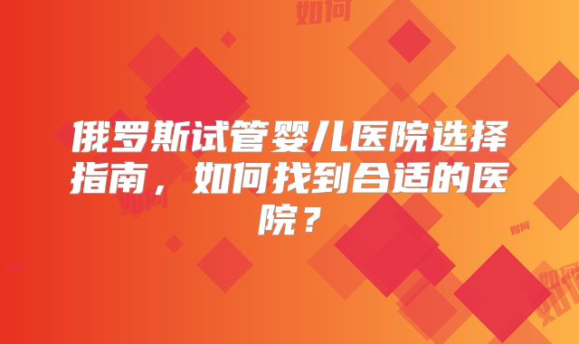 俄罗斯试管婴儿医院选择指南，如何找到合适的医院？