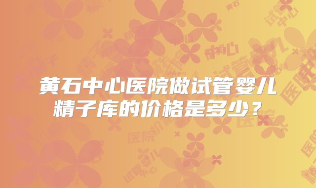 黄石中心医院做试管婴儿精子库的价格是多少？