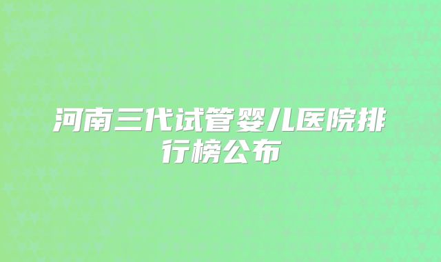 河南三代试管婴儿医院排行榜公布