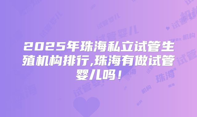 2025年珠海私立试管生殖机构排行,珠海有做试管婴儿吗！