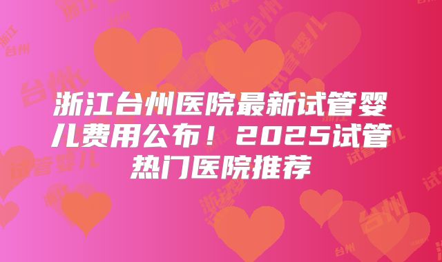 浙江台州医院最新试管婴儿费用公布！2025试管热门医院推荐