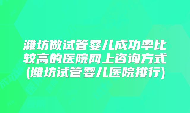 潍坊做试管婴儿成功率比较高的医院网上咨询方式(潍坊试管婴儿医院排行)