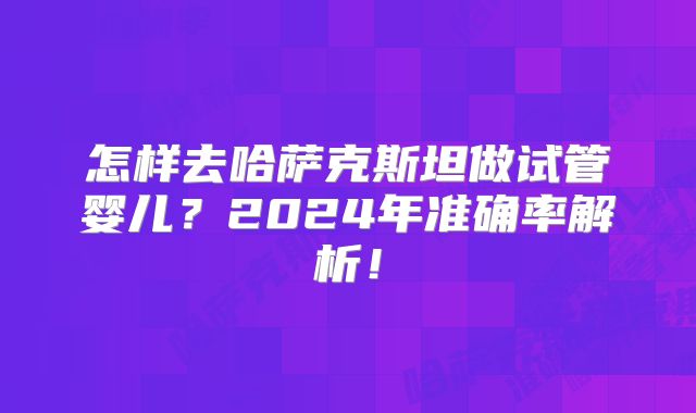 怎样去哈萨克斯坦做试管婴儿？2024年准确率解析！