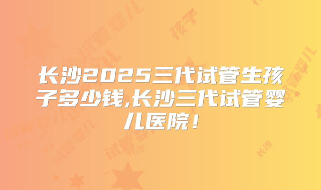 长沙2025三代试管生孩子多少钱,长沙三代试管婴儿医院！