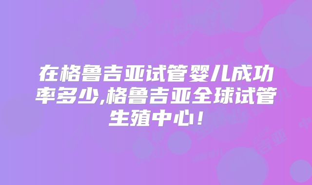 在格鲁吉亚试管婴儿成功率多少,格鲁吉亚全球试管生殖中心!