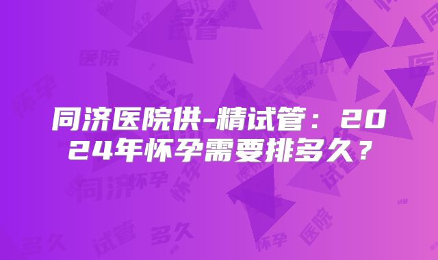 同济医院供-精试管：2024年怀孕需要排多久？