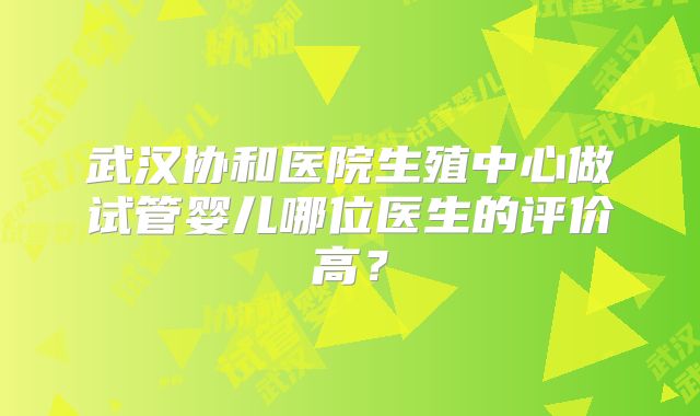 武汉协和医院生殖中心做试管婴儿哪位医生的评价高?