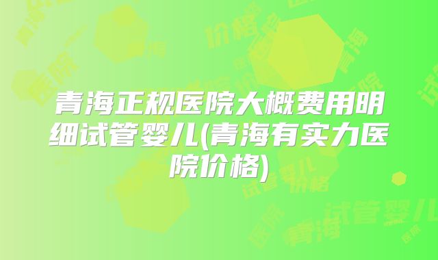 青海正规医院大概费用明细试管婴儿(青海有实力医院价格)