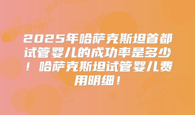 2025年哈萨克斯坦首都试管婴儿的成功率是多少！哈萨克斯坦试管婴儿费用明细！