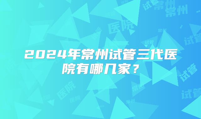2024年常州试管三代医院有哪几家？