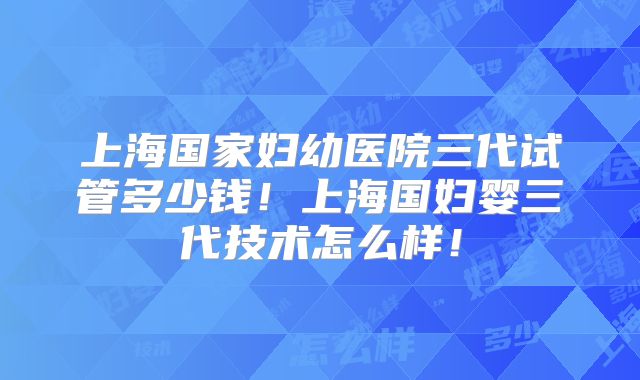 上海国家妇幼医院三代试管多少钱！上海国妇婴三代技术怎么样！