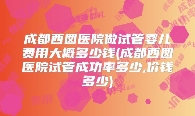 成都西囡医院做试管婴儿费用大概多少钱(成都西囡医院试管成功率多少,价钱多少)
