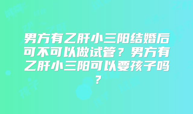男方有乙肝小三阳结婚后可不可以做试管？男方有乙肝小三阳可以要孩子吗？