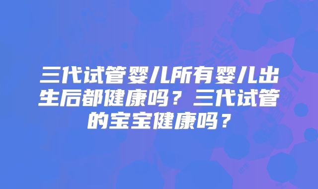 三代试管婴儿所有婴儿出生后都健康吗？三代试管的宝宝健康吗？