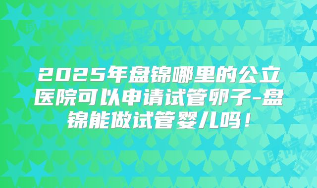 2025年盘锦哪里的公立医院可以申请试管卵子-盘锦能做试管婴儿吗！