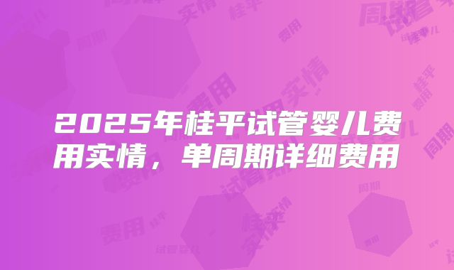 2025年桂平试管婴儿费用实情,单周期详细费用