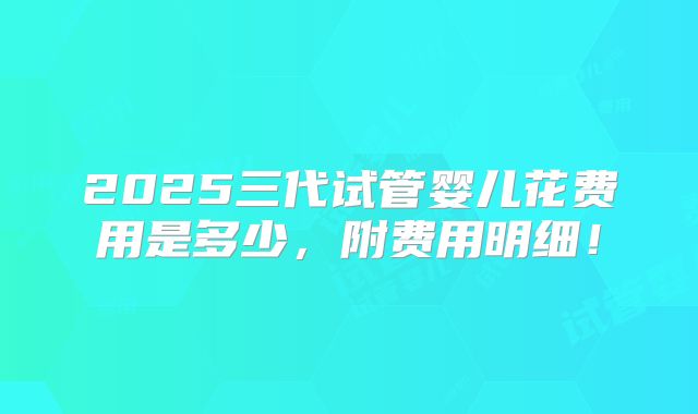2025三代试管婴儿花费用是多少，附费用明细！